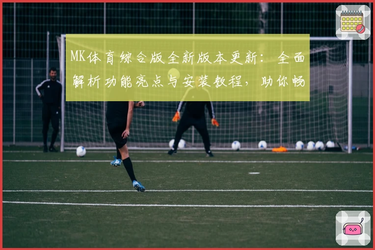 MK体育综合版全新版本更新：全面解析功能亮点与安装教程，助你畅享体育新体验