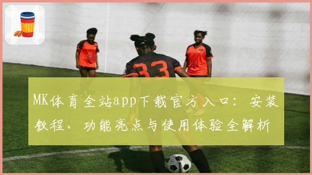 MK体育全站app下载官方入口：安装教程、功能亮点与使用体验全解析