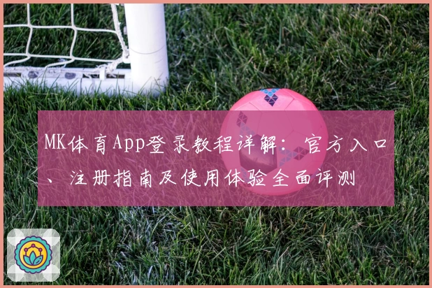 MK体育App登录教程详解：官方入口、注册指南及使用体验全面评测