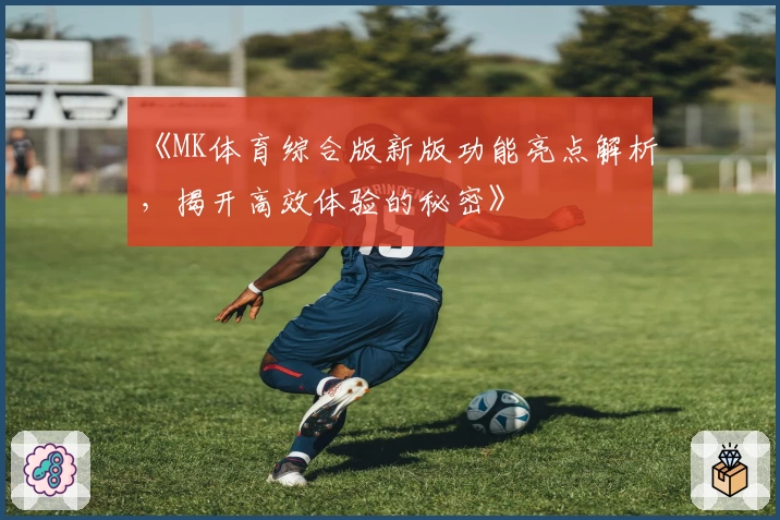 《MK体育综合版新版功能亮点解析，揭开高效体验的秘密》