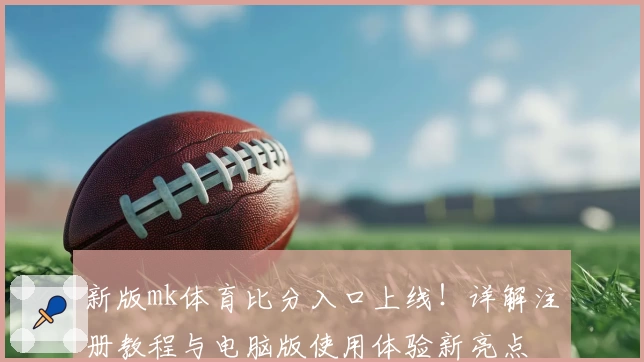 新版mk体育比分入口上线！详解注册教程与电脑版使用体验新亮点