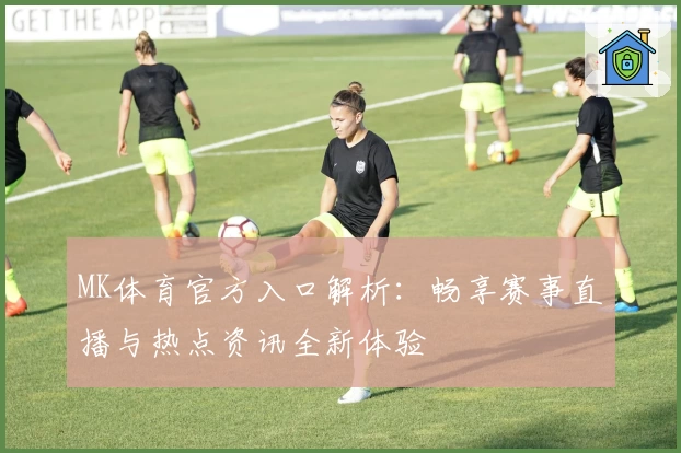 MK体育官方入口解析：畅享赛事直播与热点资讯全新体验