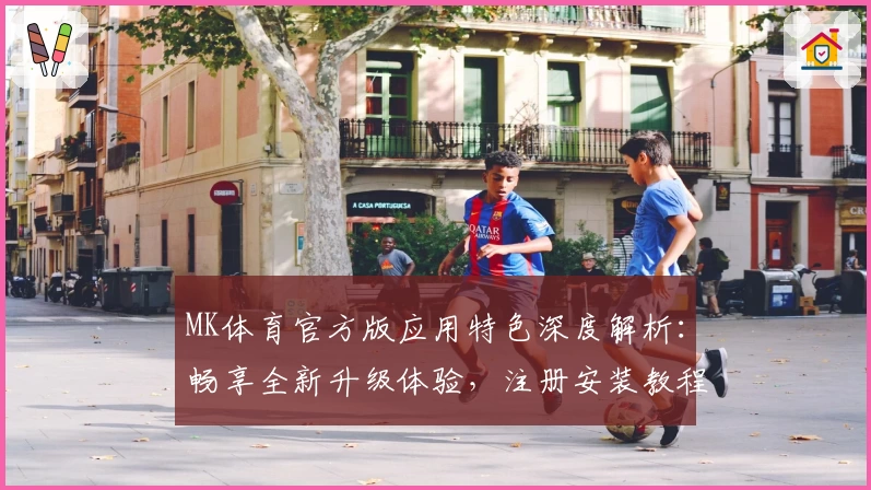 MK体育官方版应用特色深度解析：畅享全新升级体验，注册安装教程一站式指南