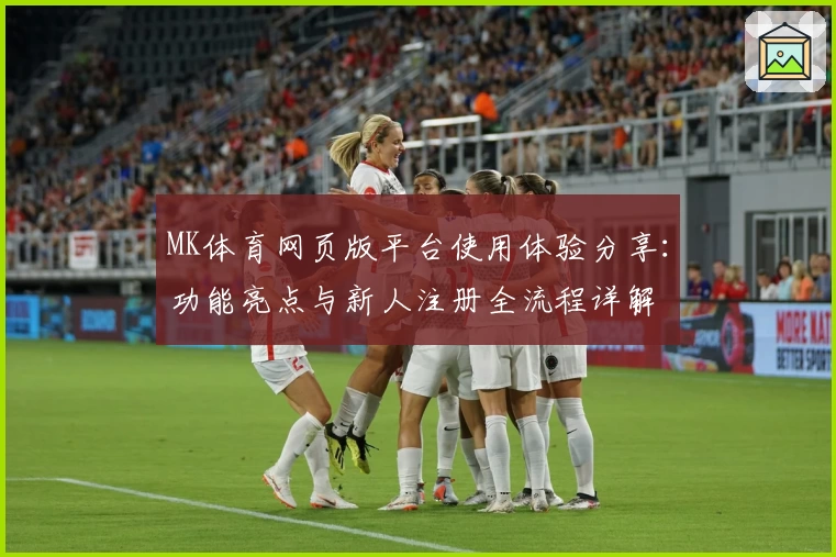 MK体育网页版平台使用体验分享：功能亮点与新人注册全流程详解